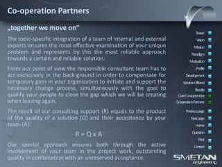 Co-operation Partners
„together we move on“
                                                                                 Teaser
The topic-specific integration of a team of internal and external                Vision
experts ensures the most effective examination of your unique                  Mission
problem and represents by this the most reliable approach                     Paradigm
towards a certain and reliable solution.                                    Motivation
From our point of view the responsible consultant team has to                    Profile
act exclusively in the back-ground in order to compensate for             Development
temporary gaps in your organization to initiate and support the         ServicesOffered
necessary change process, simultaneously with the goal to                       Results
qualify your people to close the gap which we will be creating       CoreCompetencies
when leaving again.                                                 CooperationPartners

The result of our consulting support (R) equals to the product            Previous page
of the quality of a solution (Q) and their acceptance by your                Nextpage
team (A):                                                                       Home

                           R=QxA                                              Question
                                                                                  Print
Our special approach ensures both through the active                           Contact
involvement of your team in the project work, outstanding
quality in combination with an unreserved acceptance.
 