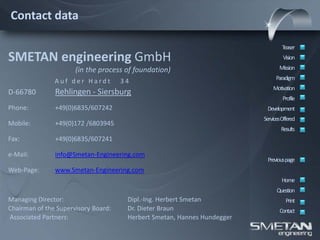 Contact data

                                                                                 Teaser
SMETAN engineering GmbH                                                           Vision

                      (in the process of foundation)                            Mission
                                                                              Paradigm
               Auf der Hardt         34
                                                                             Motivation
D-66780        Rehlingen - Siersburg
                                                                                  Profile
Phone:         +49(0)6835/607242                                          Development
                                                                         ServicesOffered
Mobile:        +49(0)172 /6803945
                                                                                 Results
Fax:           +49(0)6835/607241

e-Mail:        info@Smetan-Engineering.com
                                                                          Previous page
Web-Page:      www.Smetan-Engineering.com
                                                                                 Home
                                                                               Question
Managing Director:                    Dipl.-Ing. Herbert Smetan                    Print
Chairman of the Supervisory Board:    Dr. Dieter Braun                          Contact
Associated Partners:                  Herbert Smetan, Hannes Hundegger
 