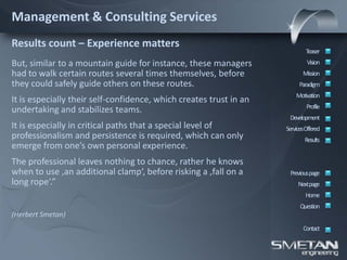 Management & Consulting Services
Results count – Experience matters
                                                                            Teaser
But, similar to a mountain guide for instance, these managers                Vision
had to walk certain routes several times themselves, before                Mission
they could safely guide others on these routes.                          Paradigm
                                                                        Motivation
It is especially their self-confidence, which creates trust in an
                                                                             Profile
undertaking and stabilizes teams.
                                                                     Development
It is especially in critical paths that a special level of          ServicesOffered
professionalism and persistence is required, which can only                 Results
emerge from one’s own personal experience.
The professional leaves nothing to chance, rather he knows
when to use ‚an additional clamp‘, before risking a ‚fall on a       Previous page
long rope‘.”                                                             Nextpage
                                                                            Home
                                                                          Question
(Herbert Smetan)
                                                                           Contact
 