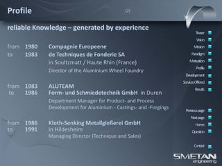 Profile                                     (2)



reliable Knowledge – generated by experience
                                                                          Teaser
                                                                           Vision
from 1980   Compagnie Europeene                                          Mission
to   1983   de Techniques de Fonderie SA                               Paradigm

            in Soultzmatt / Haute Rhin (France)                       Motivation
                                                                           Profile
            Director of the Aluminium Wheel Foundry
                                                                   Development
                                                                  ServicesOffered
from 1983   ALUTEAM                                                       Results
 to  1986   Form- und Schmiedetechnik GmbH in Duren
            Department Manager for Product- and Process
            Development for Aluminium - Castings- and -Forgings    Previous page
                                                                       Nextpage
from 1986   Kloth-Senking Metallgießerei GmbH                             Home
to   1991   in Hildesheim                                               Question
            Managing Director (Technique and Sales)
                                                                         Contact
 