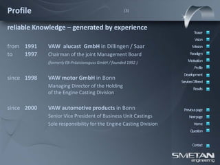 Profile                                               (3)



reliable Knowledge – generated by experience
                                                                           Teaser
                                                                            Vision
from 1991    VAW alucast GmbH in Dillingen / Saar                         Mission
to   1997    Chairman of the joint Management Board                     Paradigm

             (formerly EB-Präzisionsguss GmbH / founded 1992 )         Motivation
                                                                            Profile
                                                                    Development
since 1998   VAW motor GmbH in Bonn
                                                                   ServicesOffered
             Managing Director of the Holding                              Results
             of the Engine Casting Division

since 2000   VAW automotive products in Bonn                        Previous page
             Senior Vice President of Business Unit Castings            Nextpage
             Sole responsibility for the Engine Casting Division           Home
                                                                         Question


                                                                          Contact
 