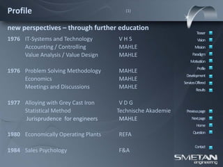 Profile                                 (1)



new perspectives – through further education
                                                                   Teaser
1976 IT-Systems and Technology       VHS                            Vision
     Accounting / Controlling        MAHLE                        Mission
     Value Analysis / Value Design   MAHLE                      Paradigm
                                                               Motivation
                                                                    Profile
1976 Problem Solving Methodology     MAHLE
                                                            Development
     Economics                       MAHLE
                                                           ServicesOffered
     Meetings and Discussions        MAHLE                         Results


1977 Alloying with Grey Cast Iron     VDG
     Statistical Method              Technische Akademie    Previous page
     Jurisprudence for engineers      MAHLE                     Nextpage
                                                                   Home
                                                                 Question
1980 Economically Operating Plants   REFA
                                                                  Contact
1984 Sales Psychology                F&A
 
