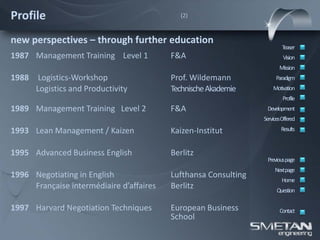 Profile                                      (2)



new perspectives – through further education
                                                                         Teaser
1987 Management Training Level 1          F&A                             Vision
                                                                        Mission
1988    Logistics-Workshop                Prof. Wildemann             Paradigm
       Logistics and Productivity         Technische Akademie        Motivation
                                                                          Profile
1989 Management Training Level 2          F&A                     Development
                                                                 ServicesOffered

1993 Lean Management / Kaizen             Kaizen-Institut                Results


1995 Advanced Business English            Berlitz
                                                                  Previous page
                                                                      Nextpage
1996 Negotiating in English               Lufthansa Consulting
                                                                         Home
     Française intermédiaire d’affaires   Berlitz                      Question

1997 Harvard Negotiation Techniques       European Business             Contact
                                          School
 
