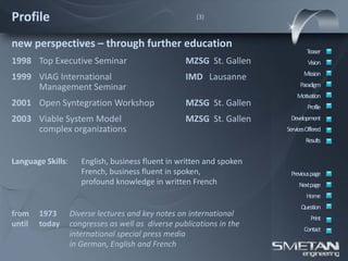 Profile                                                (3)



new perspectives – through further education
                                                                               Teaser
1998 Top Executive Seminar                          MZSG St. Gallen             Vision
                                                                              Mission
1999 VIAG International                             IMD Lausanne
     Management Seminar                                                     Paradigm
                                                                           Motivation
2001 Open Syntegration Workshop                     MZSG St. Gallen             Profile
2003 Viable System Model                            MZSG St. Gallen     Development
     complex organizations                                             ServicesOffered
                                                                               Results


Language Skills:      English, business fluent in written and spoken
                      French, business fluent in spoken,                Previous page
                      profound knowledge in written French                  Nextpage
                                                                               Home
                                                                             Question
from    1973       Diverse lectures and key notes on international               Print
until   today      congresses as well as diverse publications in the
                                                                              Contact
                   international special press media
                   in German, English and French
 