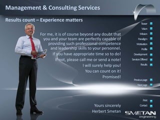 Management & Consulting Services
Results count – Experience matters
                                                                           Teaser
                                                                            Vision
               For me, it is of course beyond any doubt that              Mission
                 you and your team are perfectly capable of             Paradigm
                   providing such professional competence              Motivation
                     and leadership skills to your personnel.               Profile
                      If you have appropriate time so to do!        Development
                        If not, please call me or send a note!     ServicesOffered

                                         I will surely help you!           Results

                                           You can count on it!
                                                      Promised!
                                                                    Previous page
                                                                        Nextpage



                                                                             Print
                                               Yours sincerely            Contact
                                              Herbert Smetan
 
