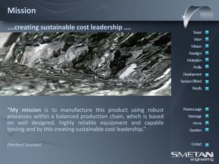 Mission
….creating sustainable cost leadership ….
                                                                       Teaser
                                                                        Vision
                                                                      Mission
                                                                    Paradigm
                                                                   Motivation
                                                                        Profile
                                                                Development
                                                               ServicesOffered
                                                                       Results




“My mission is to manufacture this product using robust         Previous page
processes within a balanced production chain, which is based        Nextpage
on well designed, highly reliable equipment and capable                Home
tooling and by this creating sustainable cost leadership.”           Question


(Herbert Smetan)                                                      Contact
 