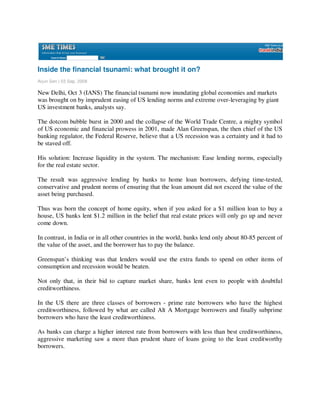 Inside the financial tsunami: what brought it on?
Arjun Sen | 03 Sep, 2008

New Delhi, Oct 3 (IANS) The financial tsunami now inundating global economies and markets
was brought on by imprudent easing of US lending norms and extreme over-leveraging by giant
US investment banks, analysts say.

The dotcom bubble burst in 2000 and the collapse of the World Trade Centre, a mighty symbol
of US economic and financial prowess in 2001, made Alan Greenspan, the then chief of the US
banking regulator, the Federal Reserve, believe that a US recession was a certainty and it had to
be staved off.

His solution: Increase liquidity in the system. The mechanism: Ease lending norms, especially
for the real estate sector.

The result was aggressive lending by banks to home loan borrowers, defying time-tested,
conservative and prudent norms of ensuring that the loan amount did not exceed the value of the
asset being purchased.

Thus was born the concept of home equity, when if you asked for a $1 million loan to buy a
house, US banks lent $1.2 million in the belief that real estate prices will only go up and never
come down.

In contrast, in India or in all other countries in the world, banks lend only about 80-85 percent of
the value of the asset, and the borrower has to pay the balance.

Greenspan’s thinking was that lenders would use the extra funds to spend on other items of
consumption and recession would be beaten.

Not only that, in their bid to capture market share, banks lent even to people with doubtful
creditworthiness.

In the US there are three classes of borrowers - prime rate borrowers who have the highest
creditworthiness, followed by what are called Alt A Mortgage borrowers and finally subprime
borrowers who have the least creditworthiness.

As banks can charge a higher interest rate from borrowers with less than best creditworthiness,
aggressive marketing saw a more than prudent share of loans going to the least creditworthy
borrowers.
 