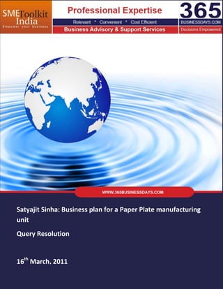 WWW.365BUSINESSDAYS.COM



Satyajit Sinha: Business plan for a Paper Plate manufacturing
unit
Query Resolution


16th March, 2011
   Company Confidential         ©2010-11 Qcaliber-India Services Pvt. Ltd.   Page | 1
 