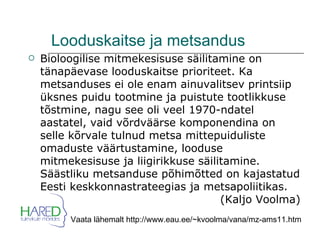 Looduskaitse ja metsandus Bioloogilise mitmekesisuse säilitamine on tänapäevase looduskaitse prioriteet. Ka metsanduses ei ole enam ainuvalitsev printsiip üksnes puidu tootmine ja puistute tootlikkuse tõstmine, nagu see oli veel 1970-ndatel aastatel, vaid võrdväärse komponendina on selle kõrvale tulnud metsa mittepuiduliste omaduste väärtustamine, looduse mitmekesisuse ja liigirikkuse säilitamine. Säästliku metsanduse põhimõtted on kajastatud Eesti keskkonnastrateegias ja metsapoliitikas.  (Kaljo Voolma) Vaata lähemalt http://www.eau.ee/~kvoolma/vana/mz-ams11.htm 