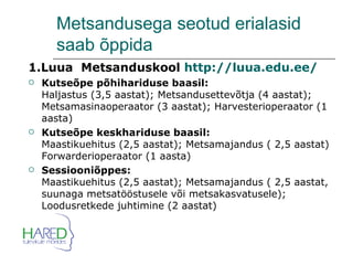Metsandusega seotud erialasid saab õppida  1.Luua  Metsanduskool  http://luua.edu.ee/ Kutseõpe põhihariduse baasil: Haljastus (3,5 aastat); Metsandusettevõtja (4 aastat); Metsamasinaoperaator (3 aastat); Harvesterioperaator (1 aasta) Kutseõpe keskhariduse baasil: Maastikuehitus (2,5 aastat); Metsamajandus ( 2,5 aastat) Forwarderioperaator (1 aasta) Sessiooniõppes: Maastikuehitus (2,5 aastat); Metsamajandus ( 2,5 aastat, suunaga metsatööstusele või metsakasvatusele); Loodusretkede juhtimine (2 aastat) 