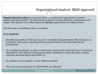 Organizational Analysis: B&M Approach 
Organizational analysis is a process where we understand organization's systems, 
capacity and functionality. The information is used to increase efficiency, performance and 
output. The objective is to collect data and highlight opportunities for improvement. 
The first step in consulting is the as-is analysis. 
As is analysis- 
 Detailed presentation of the process as it is currently being performed. When doing an as-is 
analysis, information regarding all the processes that are currently followed are 
documented. 
 As in analysis would give an idea to understand which are the areas that have to catered to 
immediately. The objective being improvement of methods to reach the goals, measure 
outcomes and keep improving further on. 
 To conduct an As is analysis, we use ‘Reference Model’ 
 There are 6 elements based on which details are collected: 
© Browne & Mohan, 2014 
 