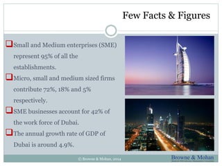 Few Facts & Figures 
Small and Medium enterprises (SME) 
represent 95% of all the 
establishments. 
Micro, small and medium sized firms 
contribute 72%, 18% and 5% 
respectively. 
SME businesses account for 42% of 
the work force of Dubai. 
The annual growth rate of GDP of 
Dubai is around 4.9%. 
© Browne & Mohan, 2014 
 