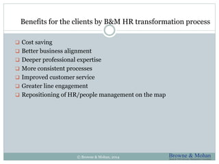Benefits for the clients by B&M HR transformation process 
 Cost saving 
 Better business alignment 
 Deeper professional expertise 
 More consistent processes 
 Improved customer service 
 Greater line engagement 
 Repositioning of HR/people management on the map 
© Browne & Mohan, 2014 
 