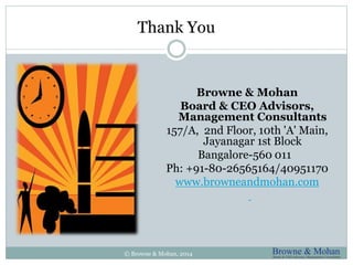 Thank You 
Browne & Mohan 
Board & CEO Advisors, 
Management Consultants 
157/A, 2nd Floor, 10th 'A' Main, 
Jayanagar 1st Block 
Bangalore-560 011 
Ph: +91-80-26565164/40951170 
www.browneandmohan.com 
© Browne & Mohan, 2014 
