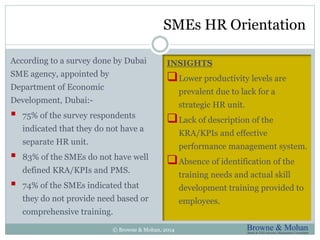 SMEs HR Orientation 
INSIGHTS 
Lower productivity levels are 
prevalent due to lack for a 
strategic HR unit. 
Lack of description of the 
KRA/KPIs and effective 
performance management system. 
Absence of identification of the 
training needs and actual skill 
development training provided to 
employees. 
According to a survey done by Dubai 
SME agency, appointed by 
Department of Economic 
Development, Dubai:- 
 75% of the survey respondents 
indicated that they do not have a 
separate HR unit. 
 83% of the SMEs do not have well 
defined KRA/KPIs and PMS. 
 74% of the SMEs indicated that 
they do not provide need based or 
comprehensive training. 
© Browne & Mohan, 2014 
 