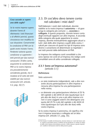 16 Capitolo 2 
Applicazione della nuova definizione di PMI 
Cosa succede se supero 
una delle soglie? 
Se la vostra impresa supera 
durante l’anno di 
riferimento i tetti finanziari 
o di effettivi previsti, questa 
circostanza non modifica la 
sua situazione. Conserverete 
la condizione di PMI con la 
quale avete iniziato l’anno. 
Perderete tuttavia questa 
condizione se supererete i 
tetti previsti per due esercizi 
consecutivi. D’altro canto, 
acquisirete la condizione di 
PMI se la vostra impresa 
era precedentemente 
considerata grande, ma è 
ricaduta al di sotto dei tetti 
stabiliti per due esercizi 
consecutivi (cfr. articolo. 
4.2, pag. 36) (8). 
2.3. Di cos’altro devo tenere conto 
nel calcolare i miei dati? 
Nell’elaborare i vostri dati individuali, dovrete 
stabilire se la vostra impresa è autonoma — di gran 
lunga la categoria più comune —, associata o 
collegata. A questo proposito, dovrete tenere conto 
degli eventuali rapporti con altre imprese. A seconda 
della categoria alla quale appartiene la vostra 
impresa, dovrete eventualmente aggiungere alcuni o 
tutti i dati delle altre imprese a quelli della vostra. I 
calcoli per ciascuno di questi tre tipi di impresa sono 
diversi e consentono di determinare se rispettate i 
vari tetti previsti dalla definizione di PMI. 
Le imprese che redigono conti consolidati o che 
sono riprese nei conti di un’impresa che redige conti 
consolidati sono di solito considerate collegate. 
2.3.1 Sono un’impresa autonoma? 
(articolo 3.1) 
Definizione 
Siete autonomi: 
— se siete totalmente indipendenti, vale a dire non 
avete alcuna partecipazione in altre imprese e 
nessuna altra impresa ha una partecipazione 
nella vostra; 
— se detenete una partecipazione inferiore al 25 % 
del capitale o dei diritti di voto (qualunque sia il 
più alto dei due) in una o più altre imprese e/o 
non vi sono soggetti esterni che detengono una 
quota del 25 % o più del capitale o dei diritti di 
voto (qualunque sia il più alto dei due) nella 
vostra impresa. 
Se la vostra impresa è autonoma, ciò significa che 
non è impresa associata o collegata ad un’altra 
impresa (cfr. articolo 3.1, pag. 35). 
(8) Nel riempire il modello di dichiarazione, dovrete indicare se i vostri dati hanno subi-to, 
rispetto ai precedenti esercizi, modifiche tali da giustificare un cambio di catego-ria 
della vostra impresa (microimpresa, piccola e media impresa o grande impresa) 
(cfr. modello di dichiarazione alla fine della presente guida). 
 