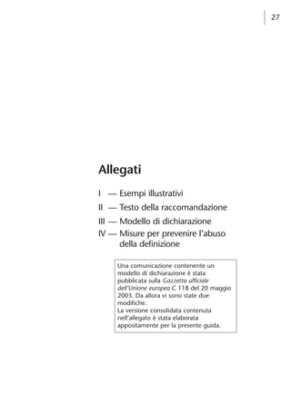 27 
Allegati 
I — Esempi illustrativi 
II — Testo della raccomandazione 
III — Modello di dichiarazione 
IV — Misure per prevenire l’abuso 
della definizione 
Una comunicazione contenente un 
modello di dichiarazione è stata 
pubblicata sulla Gazzetta ufficiale 
dell’Unione europea C 118 del 20 maggio 
2003. Da allora vi sono state due 
modifiche. 
La versione consolidata contenuta 
nell’allegato è stata elaborata 
appositamente per la presente guida. 
 