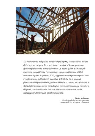 «Le microimprese e le piccole e medie imprese (PMI) costituiscono il motore 
dell’economia europea. Sono una fonte essenziale di lavoro, generano 
spirito imprenditoriale e innovazione nell’UE e sono quindi essenziali per 
favorire la competitività e l’occupazione. La nuova definizione di PMI, 
entrata in vigore il 1o gennaio 2005, rappresenta un importante passo verso 
il miglioramento dell’ambiente operativo delle PMI e ha lo scopo di 
promuovere l’imprenditorialità, gli investimenti e la crescita. La definizione è 
stata elaborata dopo ampie consultazioni con le parti interessate coinvolte e 
ciò prova che l’ascolto delle PMI è un elemento fondamentale per la 
realizzazione efficace degli obiettivi di Lisbona» 
Günter Verheugen 
Membro della Commissione europea 
responsabile per le Imprese e l’industria 
© Photos.com 
 