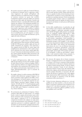 33 
6) Per quanto concerne le soglie per il totale di bilancio, 
in mancanza di elementi nuovi è opportuno confer-mare 
l’approccio che consiste nell’applicare alle 
soglie del fatturato un coefficiente basato sul rappor-to 
statistico esistente tra queste due variabili. 
L’andamento statistico osservato implica un aumento 
più rilevante della soglia del fatturato. Essendo tale 
andamento diverso a seconda della dimensione delle 
imprese, per riflettere il più fedelmente possibile l’an-damento 
economico e non penalizzare le microim-prese 
e le piccole imprese rispetto a quelle di dimen-sioni 
medie è opportuno anche modulare il suddetto 
coefficiente. Per le microimprese e le piccole imprese 
il coefficiente è molto vicino a 1. Pertanto, in un’ot-tica 
di semplificazione, per tali categorie va mante-nuta 
la stessa cifra per la soglia del fatturato e per la 
soglia del totale di bilancio. 
7) Come espresso nella raccomandazione 96/280/CE, le 
soglie finanziarie e quelle relative al personale occu-pato 
rappresentano limiti massimi e gli Stati membri, 
la BEI ed il FEI possono stabilire soglie più basse di 
quelle comunitarie per orientare i loro interventi a 
una categoria precisa di PMI. Per motivi legati alla 
semplificazione amministrativa si deve anche consen-tire 
la selezione di un solo criterio, quello degli effet-tivi, 
per l’attuazione di determinate politiche, eccetto 
per i settori regolati dal diritto della concorrenza, che 
richiedono l’impiego e il rispetto di determinati crite-ri 
finanziari. 
8) A seguito dell’approvazione, della Carta europea 
delle piccole imprese da parte del Consiglio europeo 
di Santa Maria da Feira, svoltosi nel giugno 2000, è 
inoltre opportuno definire con maggiore precisione le 
microimprese, che costituiscono una categoria di pic-cole 
imprese particolarmente importante per lo svi-luppo 
dell’imprenditorialità e per la creazione di 
posti di lavoro. 
9) Per meglio valutare la realtà economica delle PMI ed 
escludere dalla definizione i gruppi di imprese il cui 
potere economico supera quello di una PMI, è neces-sario 
distinguere i vari tipi di imprese: autonome, con 
partecipazioni che non implicano posizioni di con-trollo 
(imprese associate), oppure collegate ad altre 
imprese. Il livello del 25 % di partecipazione quale 
soglia, indicata dalla raccomandazione 96/280/CE, al 
di sotto della quale l’impresa è considerata autono-ma, 
rimane immutato. 
10) Per promuovere la costituzione di imprese, il finan-ziamento 
delle PMI con fondi propri e lo sviluppo 
locale e rurale, le imprese devono poter essere consi-derate 
autonome anche in presenza di una partecipa-zione 
uguale o superiore al 25 %, di determinate 
categorie di investitori che svolgono un ruolo positi-vo 
per tali finanziamenti e tali costituzioni. È tuttavia 
opportuno precisare le condizioni applicabili a tali 
investitori. Le persone fisiche o gruppi di persone fisi-che 
che svolgono attività regolare di investimento in 
capitali di rischio («business angels») sono menzio-nate 
in modo specifico poiché, rispetto agli altri inve-stitori 
in capitale di rischio, la loro funzione di forni-re 
appropriata consulenza ai nuovi imprenditori rap-presenta 
un contributo prezioso. Il loro investimento 
in capitale proprio fornisce anche un complemento 
all’attività delle società di capitale di rischio, fornen-do 
importi più limitati in stadi precoci dell’esistenza 
dell’impresa. 
11) Ai fini della semplificazione, in particolare per gli 
Stati membri e per le imprese, nella definizione delle 
imprese collegate è opportuno riprendere, quando 
sono riferibili all’oggetto della presente raccomanda-zione, 
le condizioni stabilite dall’articolo 1 della 
direttiva 83/349/CEE del Consiglio, del 13 giugno 
1983, fondata sull’articolo 54, paragrafo 3, lettera 
g), del trattato e riguardante i conti consolidati (1), 
modificata da ultimo dalla direttiva 2001/65/CE del 
Parlamento europeo e del Consiglio (2). Per rafforza-re 
le misure di promozione degli investimenti di fondi 
propri nelle PMI è stata inserita una presunzione 
juris tantum che non vi sia un'influenza dominante 
sull’impresa in questione, riprendendo i criteri del-l’articolo 
5, paragrafo 3, della direttiva 78/660/CEE 
del Consiglio, del 25 luglio 1978, fondata sull’artico-lo 
54, paragrafo 3, lettera g), del trattato e riguar-dante 
i conti annuali di talune forme societarie (3), 
modificata da ultimo dalla direttiva 2001/65/CE. 
12) Per riservare alle imprese che ne hanno veramente 
bisogno i vantaggi derivanti da varie regolamentazio-ni 
o misure a loro favore, si possono anche prendere 
in considerazione, se del caso, le relazioni esistenti tra 
le imprese tramite persone fisiche. Al fine di ridurre 
allo stretto necessario l’esame di tali relazioni è 
opportuno limitare l’esame stesso alle relazioni delle 
società che svolgono attività sullo stesso mercato o su 
mercati contigui riferendosi, se necessario, alla defi-nizione 
del mercato in questione che è stata oggetto 
della comunicazione della Commissione sulla defini-zione 
del mercato in questione ai fini del diritto 
comunitario della concorrenza (4). 
13) Al fine di evitare distinzioni arbitrarie tra i vari enti 
pubblici di uno Stato membro e a fini di certezza del 
diritto, è necessario confermare che un’impresa in cui 
almeno il 25 % dei diritti di capitale o di voto è con-trollato 
da un organismo collettivo pubblico o da un 
ente pubblico non è una PMI. 
(1) GU L 193 del 18.7.1983, pag. 1. 
(2) GU L 283 del 27.10.2001, pag. 28. 
(3) GU L 222 del 14.8.1978, pag. 11. 
(4) GU C 372 del 9.12.1997, pag. 5. 
 