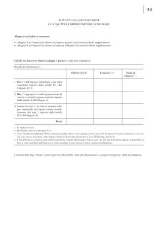43 
ALLEGATO ALLA DICHIARAZIONE 
CALCOLO PER LE IMPRESE PARTNER O COLLEGATE 
Allegati da accludere se necessario 
• Allegato A se l’impresa ha almeno un’impresa partner (ed eventuali schede supplementari) 
• Allegato B se l’impresa ha almeno un’impresa collegata (ed eventuali schede supplementari) 
Calcolo dei dati per le imprese collegate o partner (1) (cfr. nota esplicativa) 
Periodo di riferimento (2): 
Effettivi (ULA) Fatturato (*) Totale di 
bilancio (*) 
1. Dati (2) dell’impresa richiedente o dei conti 
consolidati [riporto dalla tabella B(1) del-l’allegato 
B (3)] 
2. Dati (2) aggregati in modo proporzionale di 
tutte le (eventuali) imprese associate (riporto 
dalla tabella A dell’allegato A) 
3. Somma dei dati (2) di tutte le imprese colle-gate 
(eventuali) non ripresi tramite consoli-damento 
alla riga 1 [riporto dalla tabella 
B(2) dell’allegato B] 
Totale 
(*) In migliaia di euro. 
(1) Definizione, articolo 6, paragrafi 2 e 3. 
(2) Tutti i dati devono riguardare l’ultimo esercizio contabile chiuso e sono calcolati su base annua. Per le imprese di recente costituzione, i cui conti 
non sono ancora stati chiusi, i dati vengono stimati in buona fede ad esercizio in corso (definizione, articolo 4). 
(3) I dati dell’impresa, compresi quelli relativi agli effettivi, vengono determinati in base ai conti e ad altri dati dell’impresa oppure, se disponibili, in 
base ai conti consolidati dell’impresa o a conti consolidati in cui l’impresa è ripresa tramite consolidamento. 
I risultati della riga «Totale» vanno riportati nella tabella «dati che determinano la categoria d’impresa» della dichiarazione. 
 