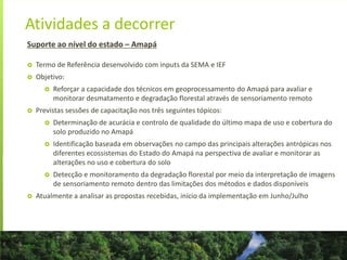 Atividades a decorrer
Suporte ao nível do estado – Amapá
 Termo de Referência desenvolvido com inputs da SEMA e IEF
 Objetivo:
 Reforçar a capacidade dos técnicos em geoprocessamento do Amapá para avaliar e
monitorar desmatamento e degradação florestal através de sensoriamento remoto
 Previstas sessões de capacitação nos três seguintes tópicos:
 Determinação de acurácia e controlo de qualidade do último mapa de uso e cobertura do
solo produzido no Amapá
 Identificação baseada em observações no campo das principais alterações antrópicas nos
diferentes ecossistemas do Estado do Amapá na perspectiva de avaliar e monitorar as
alterações no uso e cobertura do solo
 Detecção e monitoramento da degradação florestal por meio da interpretação de imagens
de sensoriamento remoto dentro das limitações dos métodos e dados disponíveis
 Atualmente a analisar as propostas recebidas, início da implementação em Junho/Julho
 