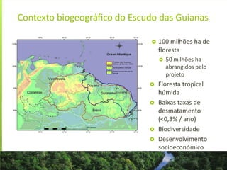 Contexto biogeográfico do Escudo das Guianas
 100 milhões ha de
floresta
 50 milhões ha
abrangidos pelo
projeto
 Floresta tropical
húmida
 Baixas taxas de
desmatamento
(<0,3% / ano)
 Biodiversidade
 Desenvolvimento
socioeconómico
 