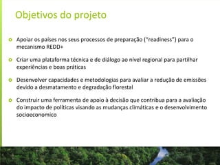 Objetivos do projeto
 Apoiar os países nos seus processos de preparação (“readiness”) para o
mecanismo REDD+
 Criar uma plataforma técnica e de diálogo ao nível regional para partilhar
experiências e boas práticas
 Desenvolver capacidades e metodologias para avaliar a redução de emissões
devido a desmatamento e degradação florestal
 Construir uma ferramenta de apoio à decisão que contribua para a avaliação
do impacto de políticas visando as mudanças climáticas e o desenvolvimento
socioeconomico
 