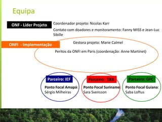 Equipa
Gestora projeto: Marie Calmel
Peritos da ONFI em Paris (coordenação: Anne Martinet)
ONFI - Implementação
Ponto Focal Amapá:
Sérgio Milheiras
Ponto Focal Guiana:
Saba Loftus
Ponto Focal Suriname:
Sara Svensson
ONF - Líder Projeto Coordenador projeto: Nicolas Karr
Contato com doadores e monitoramento: Fanny MISS e Jean-Luc
Sibille
Parceiro: IEF Parceiro: SBB Parceiro: GFC
 