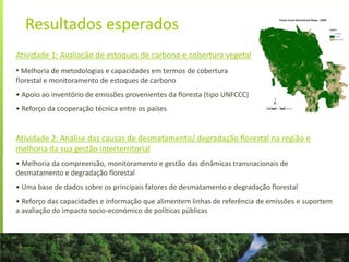 Resultados esperados
Atividade 1: Avaliação de estoques de carbono e cobertura vegetal
• Melhoria de metodologias e capacidades em termos de cobertura
florestal e monitoramento de estoques de carbono
• Apoio ao inventório de emissões provenientes da floresta (tipo UNFCCC)
• Reforço da cooperação técnica entre os países
Atividade 2: Análise das causas de desmatamento/ degradação florestal na região e
melhoria da sua gestão interterritorial
• Melhoria da compreensão, monitoramento e gestão das dinâmicas transnacionais de
desmatamento e degradação florestal
• Uma base de dados sobre os principais fatores de desmatamento e degradação florestal
• Reforço das capacidades e informação que alimentem linhas de referência de emissões e suportem
a avaliação do impacto socio-económico de políticas públicas
 