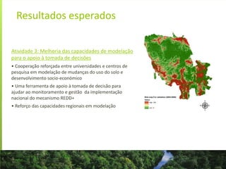 Resultados esperados
Atividade 3: Melhoria das capacidades de modelação
para o apoio à tomada de decisões
• Cooperação reforçada entre universidades e centros de
pesquisa em modelação de mudanças do uso do solo e
desenvolvimento socio-económico
• Uma ferramenta de apoio à tomada de decisão para
ajudar ao monitoramento e gestão da implementação
nacional do mecanismo REDD+
• Reforço das capacidades regionais em modelação
 