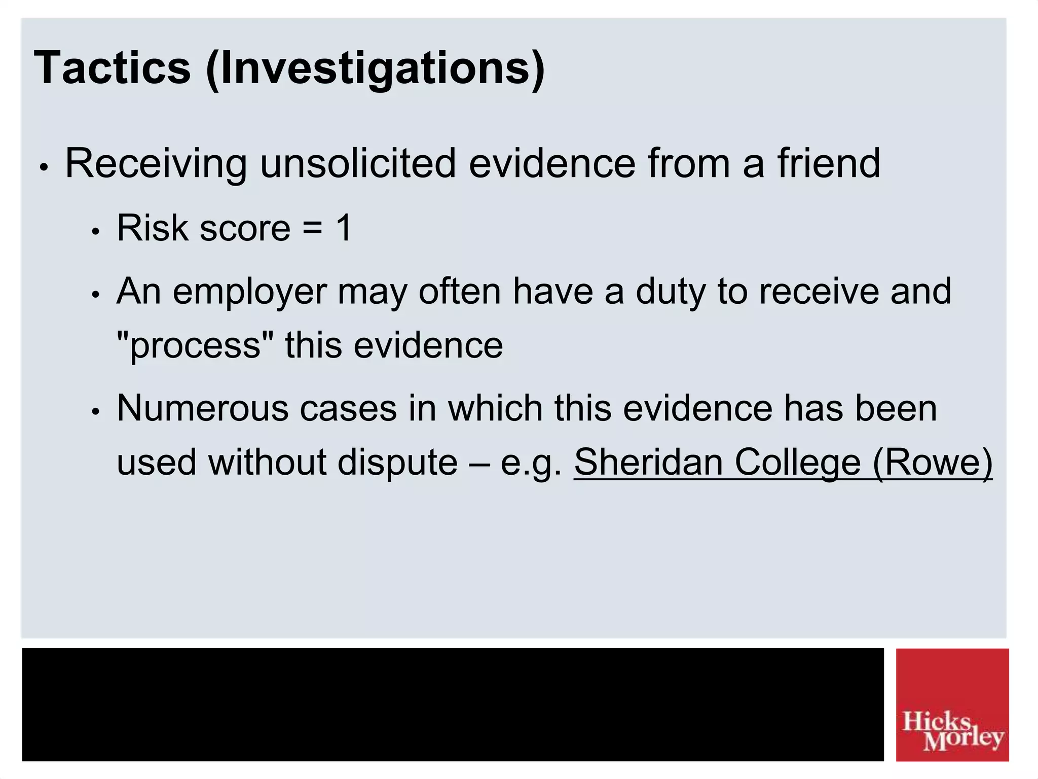 Tactics (Investigations)
• Receiving unsolicited evidence from a friend
• Risk score = 1
• An employer may often have a duty to receive and
"process" this evidence
• Numerous cases in which this evidence has been
used without dispute – e.g. Sheridan College (Rowe)
 