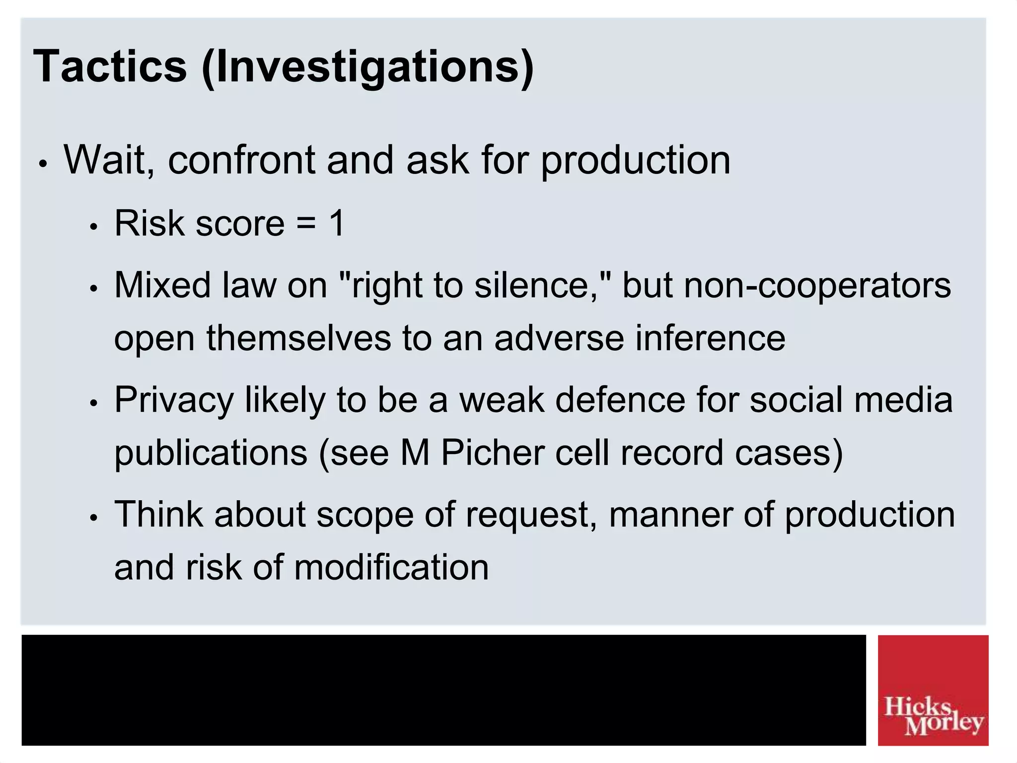 Tactics (Investigations)
• Wait, confront and ask for production
• Risk score = 1
• Mixed law on "right to silence," but non-cooperators
open themselves to an adverse inference
• Privacy likely to be a weak defence for social media
publications (see M Picher cell record cases)
• Think about scope of request, manner of production
and risk of modification
 