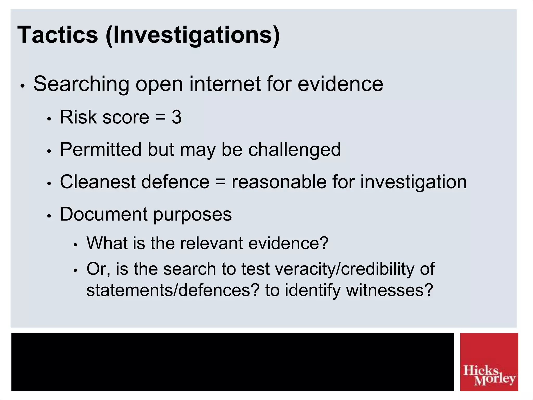 Tactics (Investigations)
• Searching open internet for evidence
• Risk score = 3
• Permitted but may be challenged
• Cleanest defence = reasonable for investigation
• Document purposes
• What is the relevant evidence?
• Or, is the search to test veracity/credibility of
statements/defences? to identify witnesses?
 