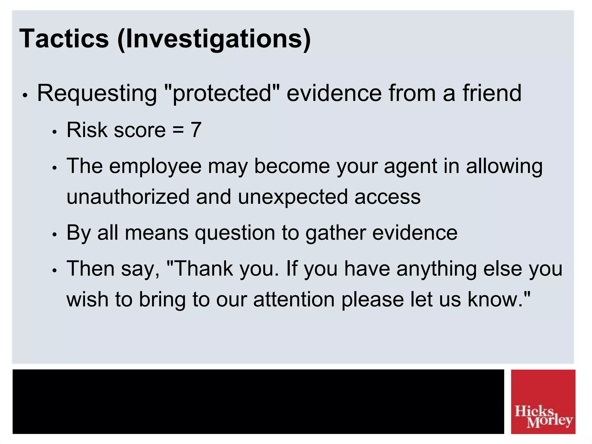 Tactics (Investigations)
• Requesting "protected" evidence from a friend
• Risk score = 7
• The employee may become your agent in allowing
unauthorized and unexpected access
• By all means question to gather evidence
• Then say, "Thank you. If you have anything else you
wish to bring to our attention please let us know."
 