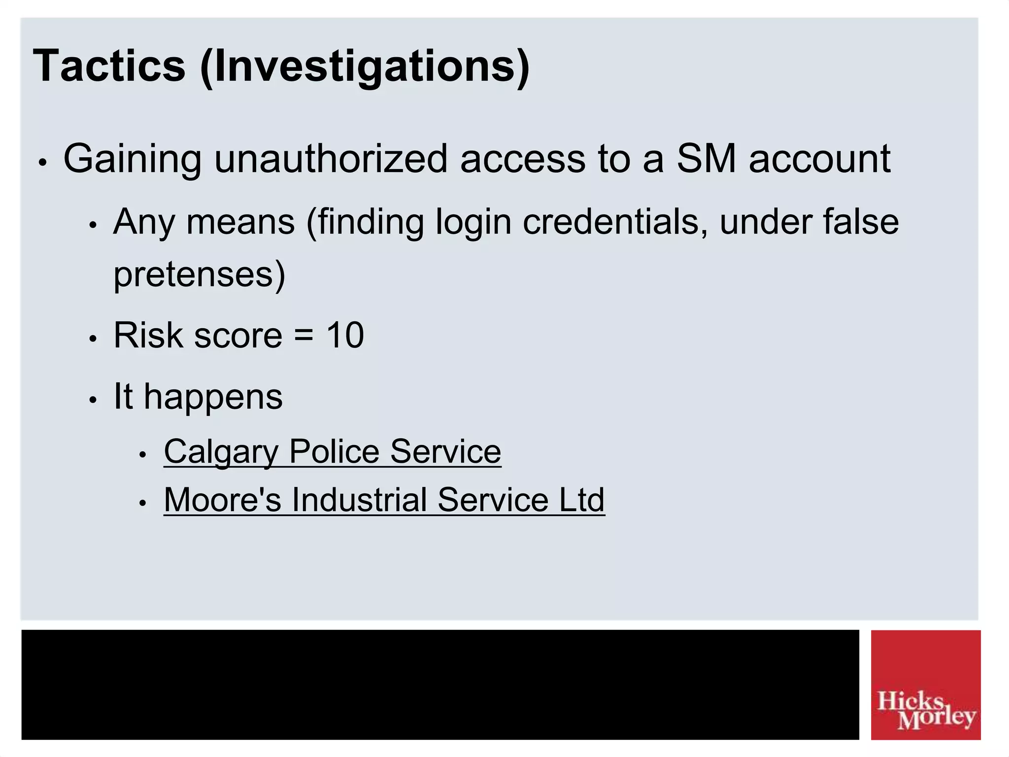 Tactics (Investigations)
• Gaining unauthorized access to a SM account
• Any means (finding login credentials, under false
pretenses)
• Risk score = 10
• It happens
• Calgary Police Service
• Moore's Industrial Service Ltd
 
