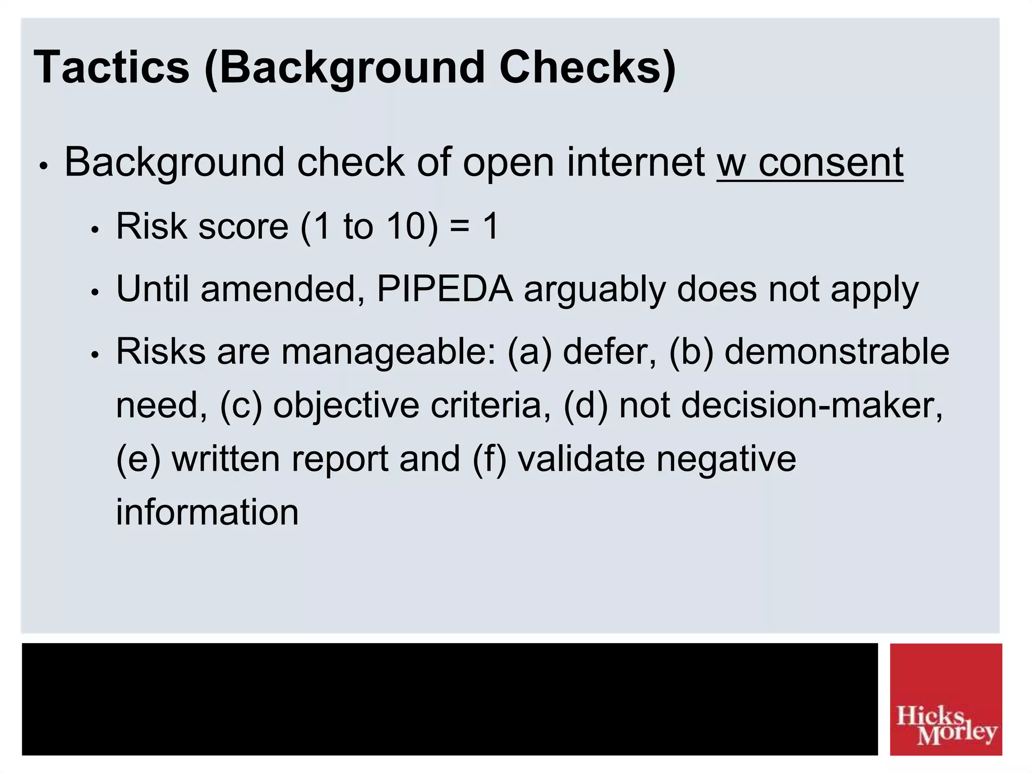 Tactics (Background Checks)
• Background check of open internet w consent
• Risk score (1 to 10) = 1
• Until amended, PIPEDA arguably does not apply
• Risks are manageable: (a) defer, (b) demonstrable
need, (c) objective criteria, (d) not decision-maker,
(e) written report and (f) validate negative
information
 
