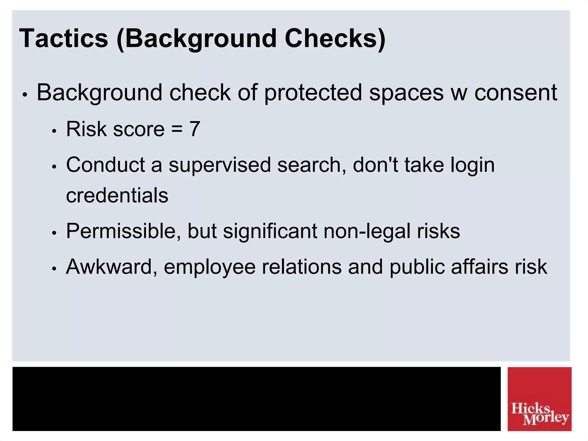Tactics (Background Checks)
• Background check of protected spaces w consent
• Risk score = 7
• Conduct a supervised search, don't take login
credentials
• Permissible, but significant non-legal risks
• Awkward, employee relations and public affairs risk
 