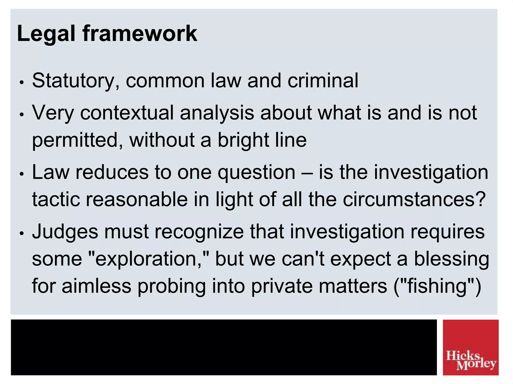 Legal framework
• Statutory, common law and criminal
• Very contextual analysis about what is and is not
permitted, without a bright line
• Law reduces to one question – is the investigation
tactic reasonable in light of all the circumstances?
• Judges must recognize that investigation requires
some "exploration," but we can't expect a blessing
for aimless probing into private matters ("fishing")
 