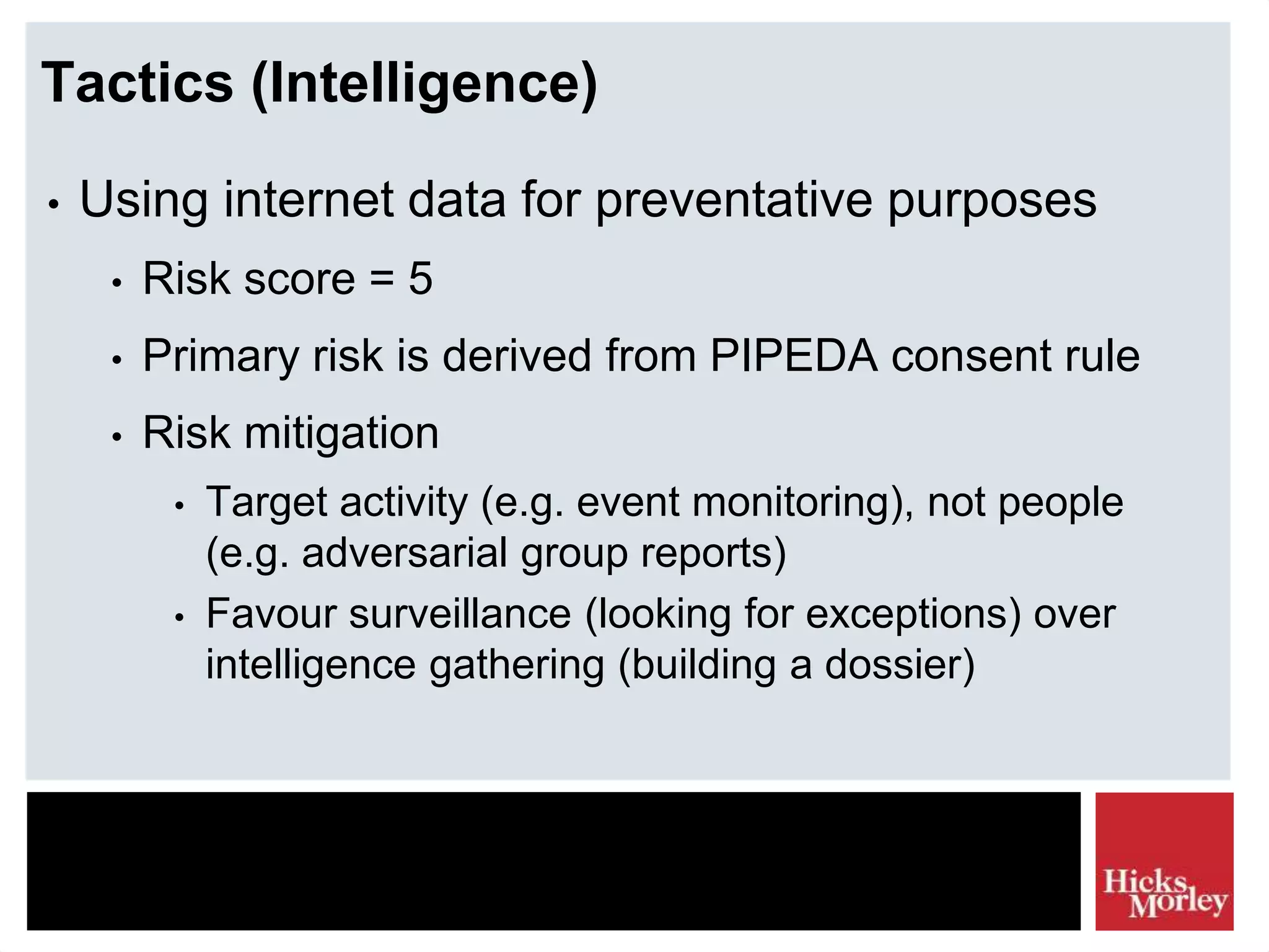 Tactics (Intelligence)
• Using internet data for preventative purposes
• Risk score = 5
• Primary risk is derived from PIPEDA consent rule
• Risk mitigation
• Target activity (e.g. event monitoring), not people
(e.g. adversarial group reports)
• Favour surveillance (looking for exceptions) over
intelligence gathering (building a dossier)
 