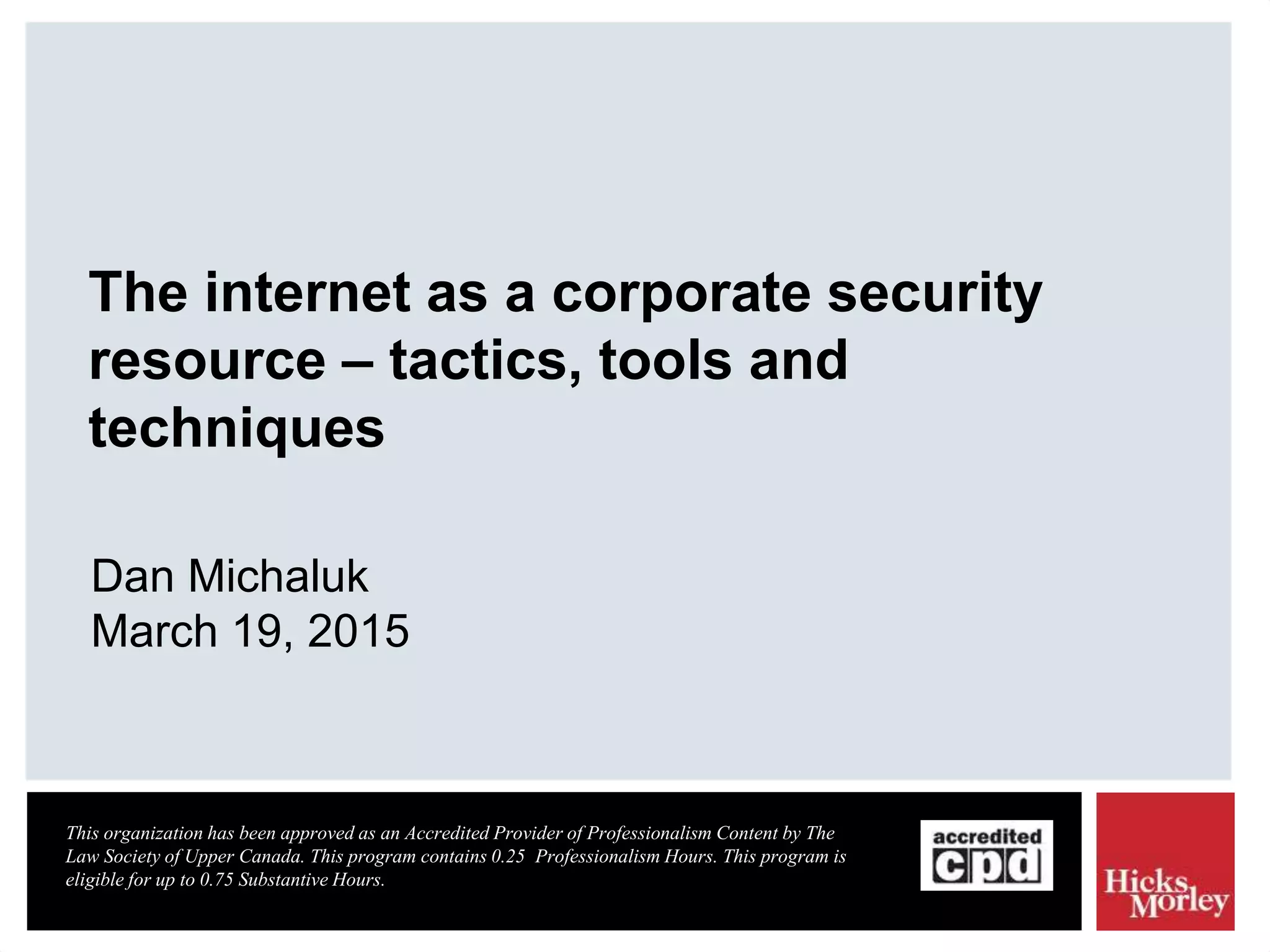The internet as a corporate security
resource – tactics, tools and
techniques
Dan Michaluk
March 19, 2015
This organization has been approved as an Accredited Provider of Professionalism Content by The
Law Society of Upper Canada. This program contains 0.25 Professionalism Hours. This program is
eligible for up to 0.75 Substantive Hours.
 