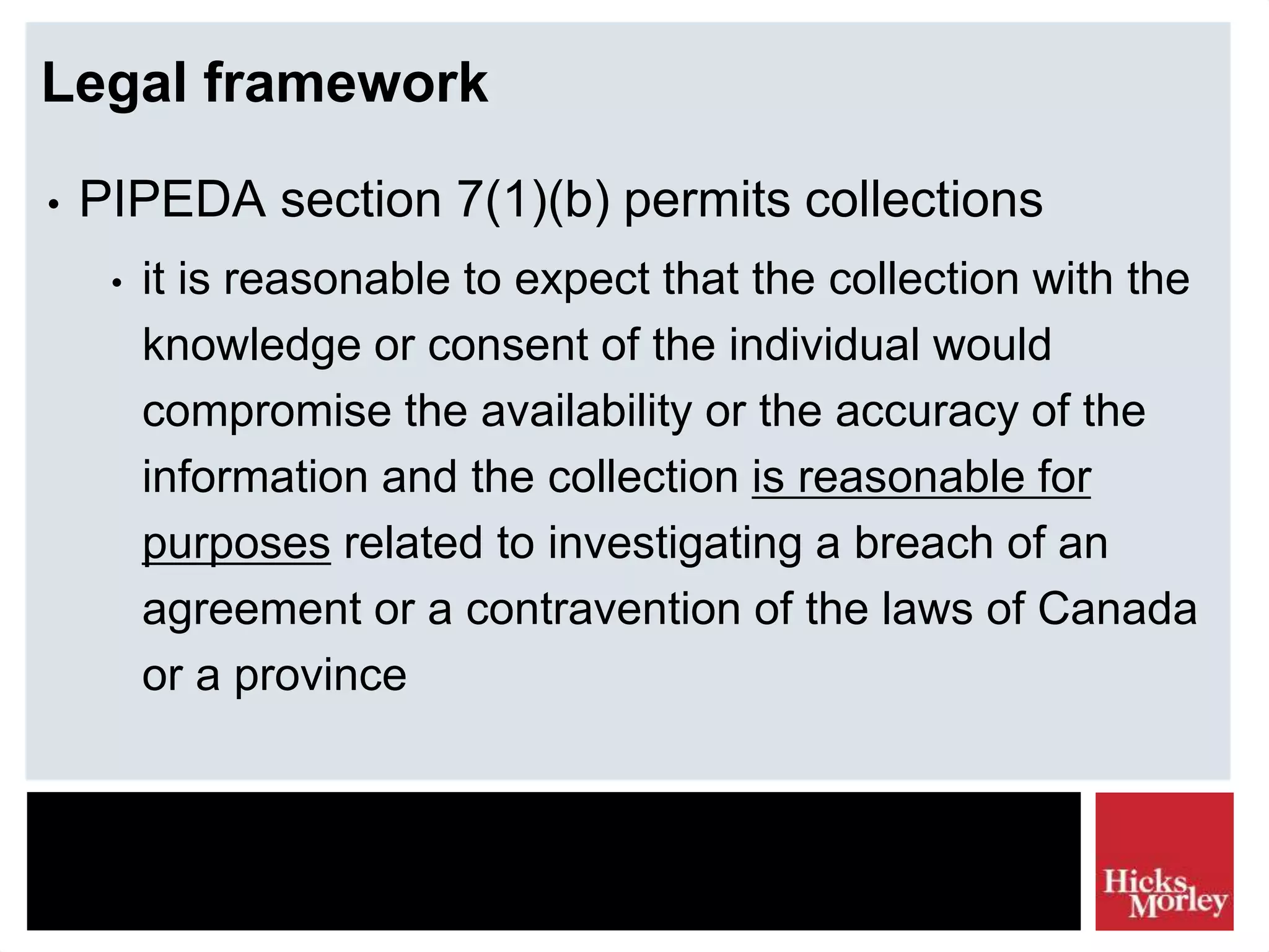 Legal framework
• PIPEDA section 7(1)(b) permits collections
• it is reasonable to expect that the collection with the
knowledge or consent of the individual would
compromise the availability or the accuracy of the
information and the collection is reasonable for
purposes related to investigating a breach of an
agreement or a contravention of the laws of Canada
or a province
 