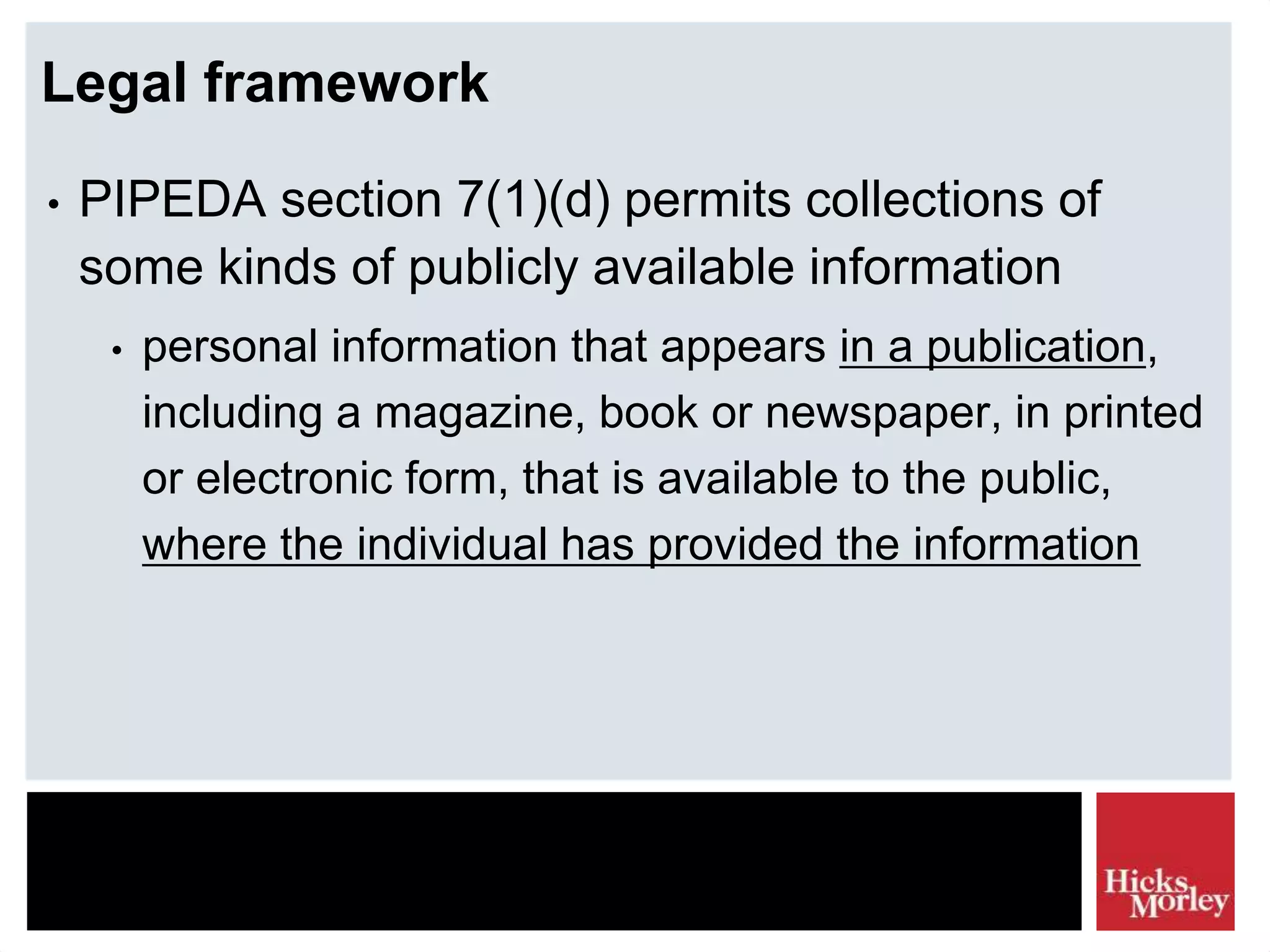 Legal framework
• PIPEDA section 7(1)(d) permits collections of
some kinds of publicly available information
• personal information that appears in a publication,
including a magazine, book or newspaper, in printed
or electronic form, that is available to the public,
where the individual has provided the information
 