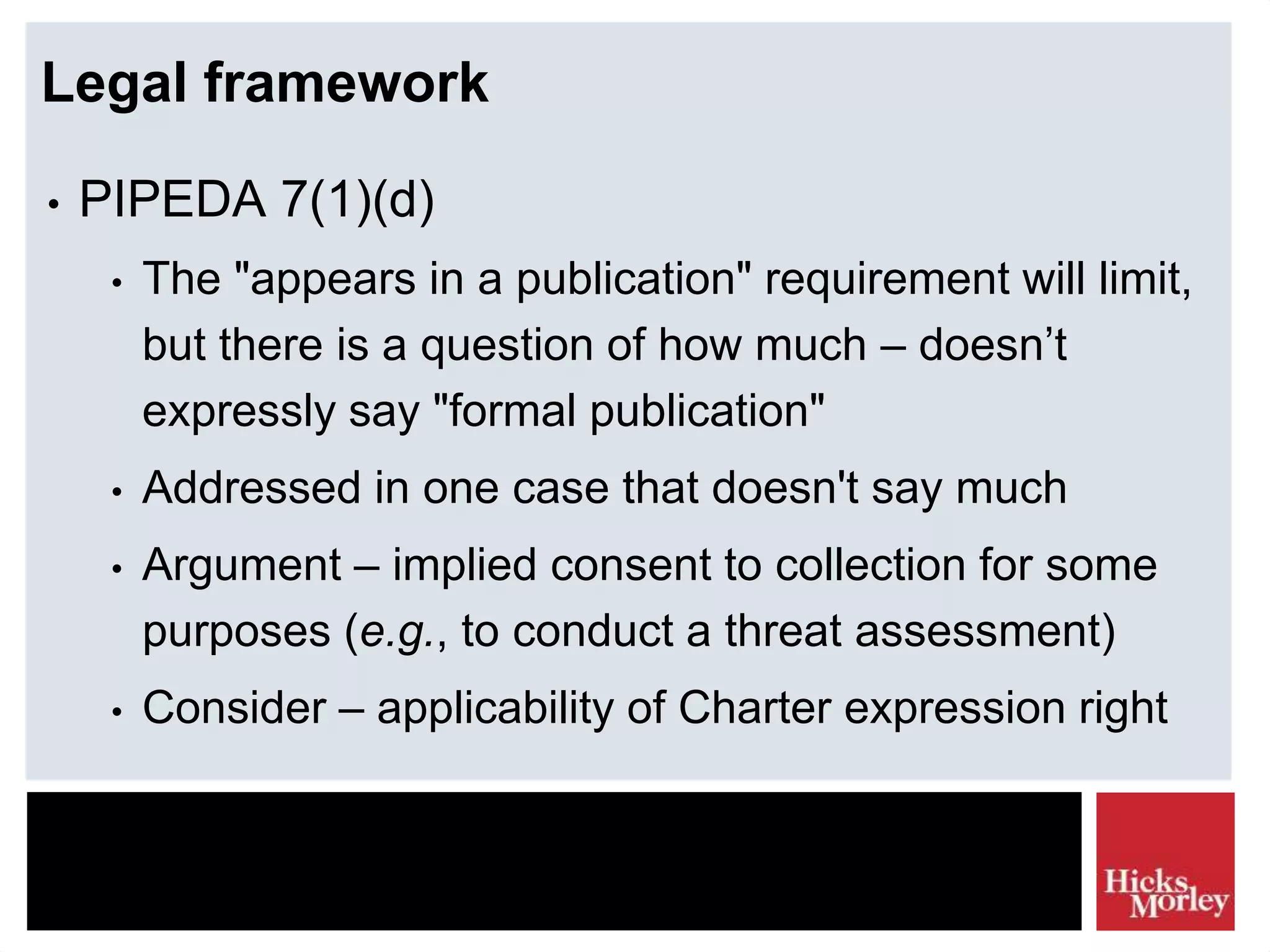 Legal framework
• PIPEDA 7(1)(d)
• The "appears in a publication" requirement will limit,
but there is a question of how much – doesn’t
expressly say "formal publication"
• Addressed in one case that doesn't say much
• Argument – implied consent to collection for some
purposes (e.g., to conduct a threat assessment)
• Consider – applicability of Charter expression right
 