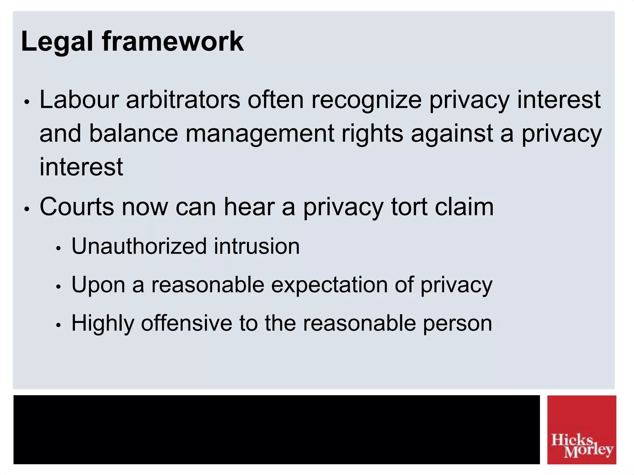 Legal framework
• Labour arbitrators often recognize privacy interest
and balance management rights against a privacy
interest
• Courts now can hear a privacy tort claim
• Unauthorized intrusion
• Upon a reasonable expectation of privacy
• Highly offensive to the reasonable person
 
