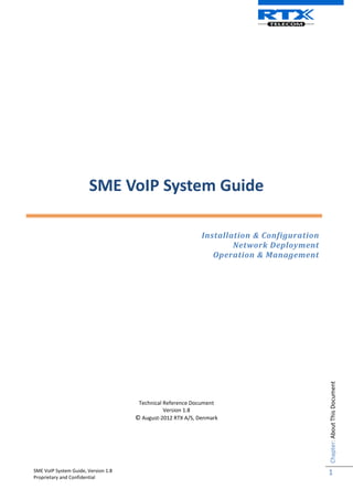 SME VoIP System Guide, Version 1.8
Proprietary and Confidential
Chapter:
About
This
Document
1
SME VoIP System Guide
Installation & Configuration
Network Deployment
Operation & Management
Technical Reference Document
Version 1.8
© August-2012 RTX A/S, Denmark
 