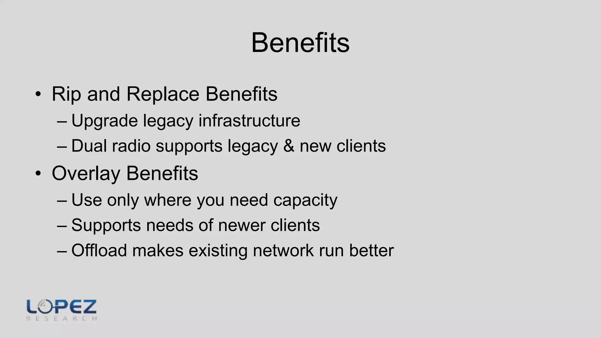 Benefits
• Rip and Replace Benefits
– Upgrade legacy infrastructure
– Dual radio supports legacy & new clients
• Overlay Benefits
– Use only where you need capacity
– Supports needs of newer clients
– Offload makes existing network run better
 