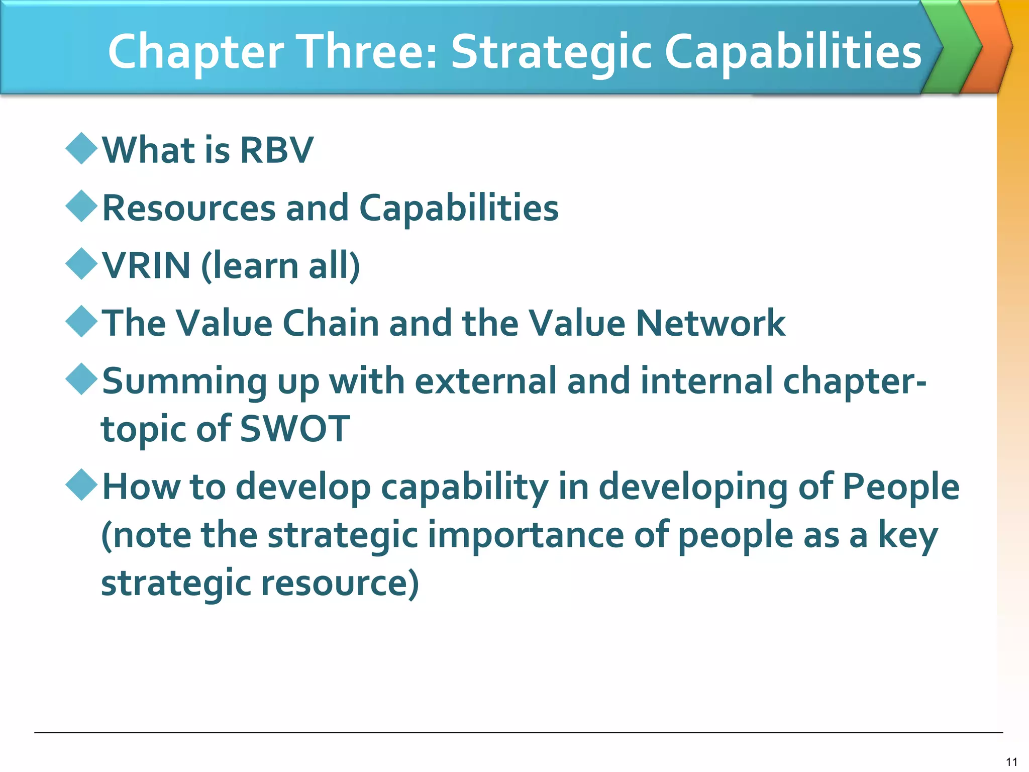 Chapter Three: Strategic Capabilities
What is RBV
Resources and Capabilities
VRIN (learn all)
The Value Chain and the Value Network
Summing up with external and internal chapter-
topic of SWOT
How to develop capability in developing of People
(note the strategic importance of people as a key
strategic resource)
11
 