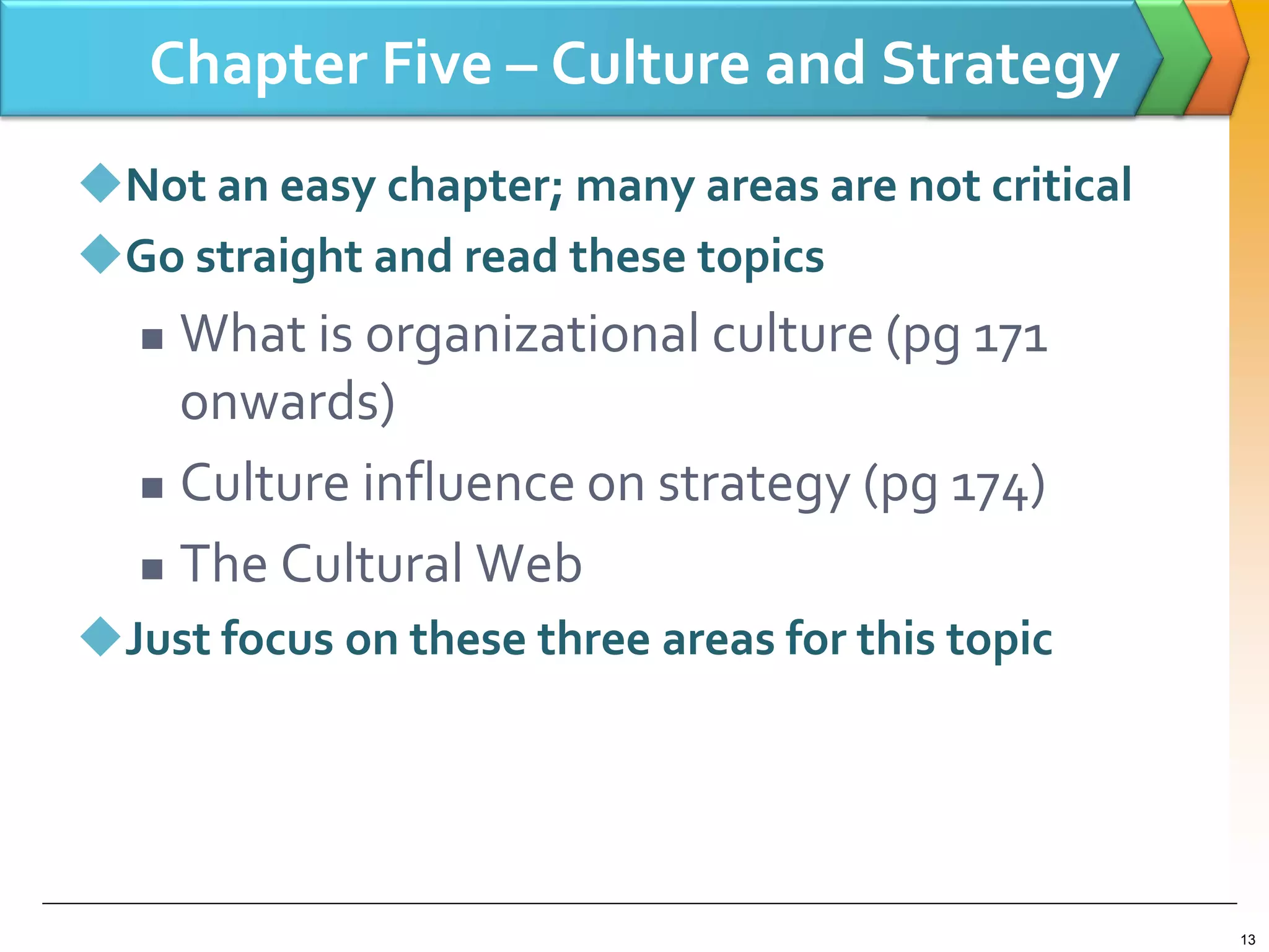 Chapter Five – Culture and Strategy
Not an easy chapter; many areas are not critical
Go straight and read these topics
 What is organizational culture (pg 171
onwards)
 Culture influence on strategy (pg 174)
 The Cultural Web
Just focus on these three areas for this topic
13
 