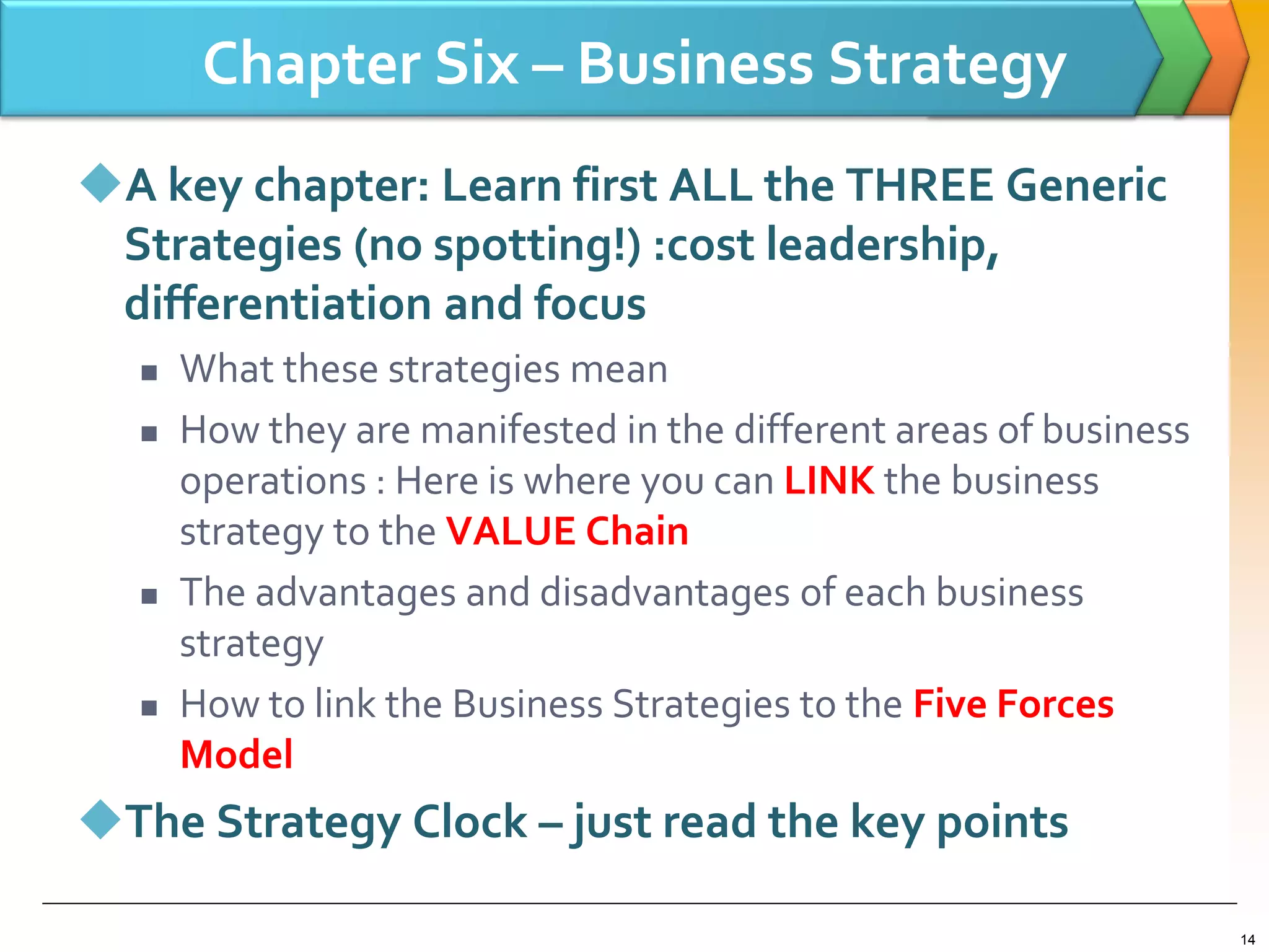 Chapter Six – Business Strategy
A key chapter: Learn first ALL the THREE Generic
Strategies (no spotting!) :cost leadership,
differentiation and focus
 What these strategies mean
 How they are manifested in the different areas of business
operations : Here is where you can LINK the business
strategy to the VALUE Chain
 The advantages and disadvantages of each business
strategy
 How to link the Business Strategies to the Five Forces
Model
The Strategy Clock – just read the key points
14
 