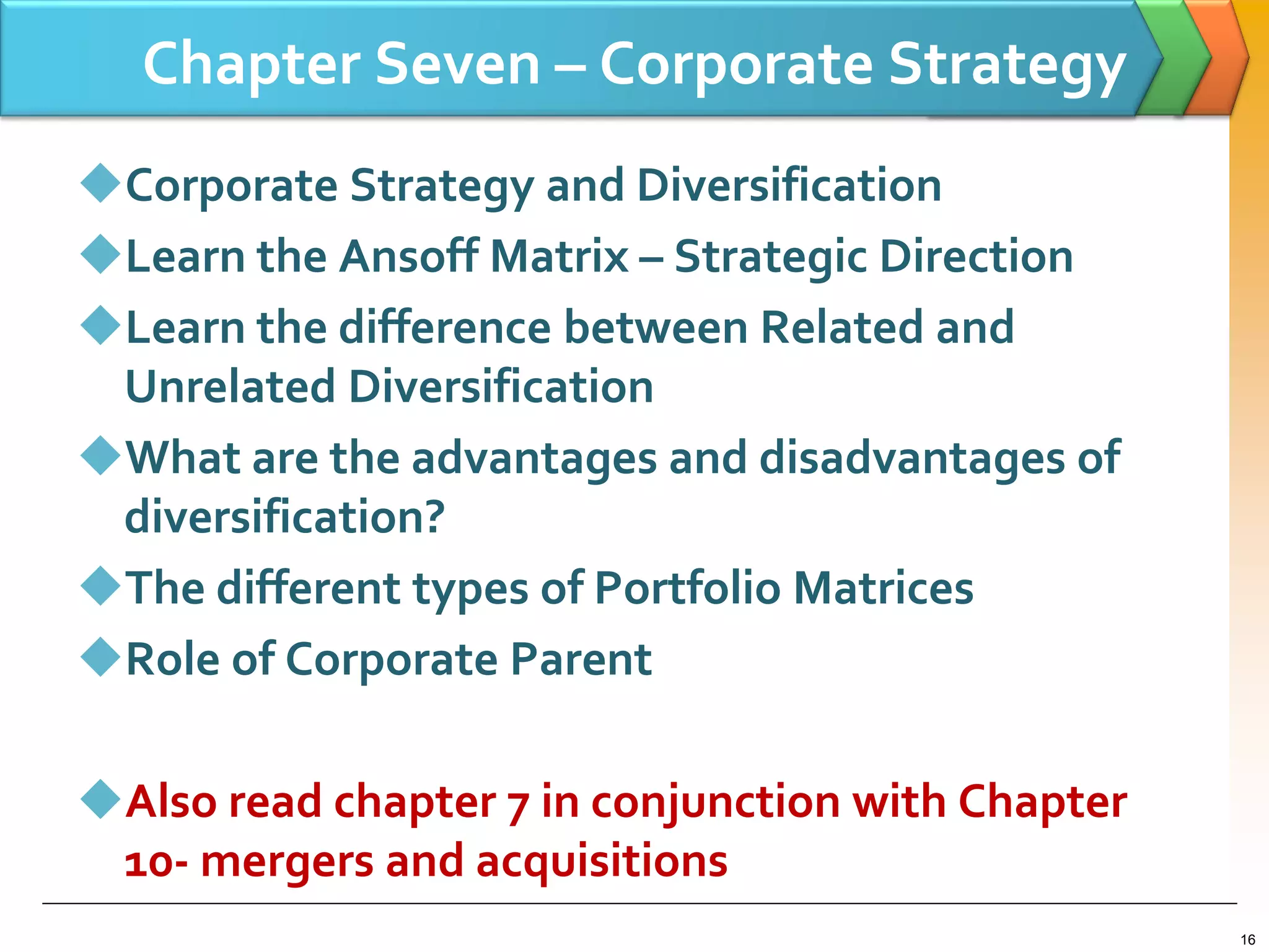 Chapter Seven – Corporate Strategy
Corporate Strategy and Diversification
Learn the Ansoff Matrix – Strategic Direction
Learn the difference between Related and
Unrelated Diversification
What are the advantages and disadvantages of
diversification?
The different types of Portfolio Matrices
Role of Corporate Parent
Also read chapter 7 in conjunction with Chapter
10- mergers and acquisitions
16
 